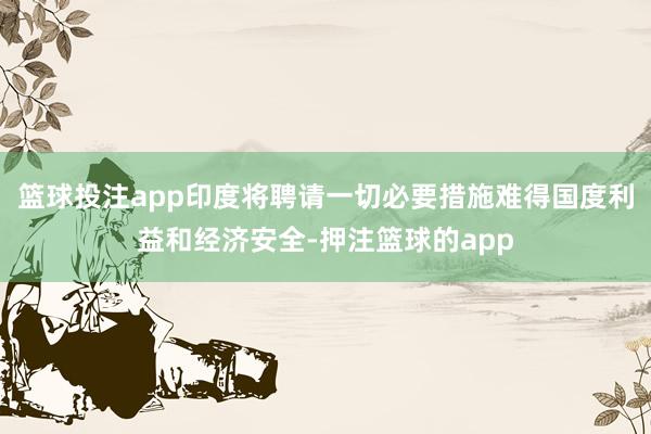 篮球投注app印度将聘请一切必要措施难得国度利益和经济安全-押注篮球的app