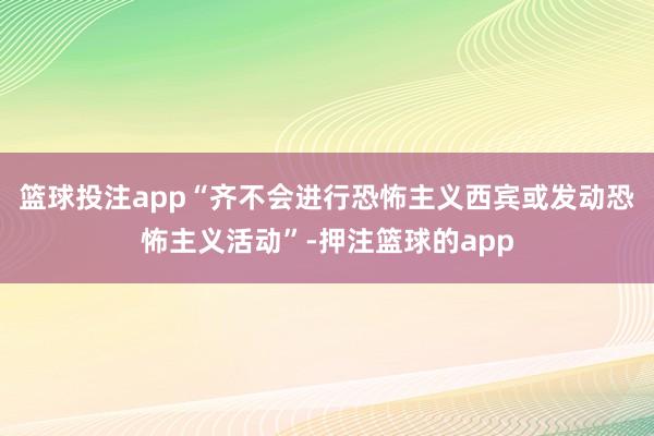 篮球投注app“齐不会进行恐怖主义西宾或发动恐怖主义活动”-押注篮球的app