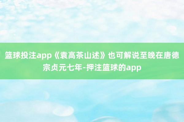 篮球投注app《袁高茶山述》也可解说至晚在唐德宗贞元七年-押注篮球的app