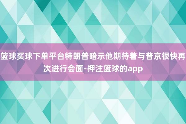 篮球买球下单平台特朗普暗示他期待着与普京很快再次进行会面-押注篮球的app
