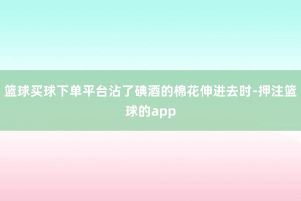 篮球买球下单平台沾了碘酒的棉花伸进去时-押注篮球的app