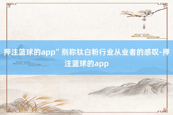 押注篮球的app”别称钛白粉行业从业者的感叹-押注篮球的app