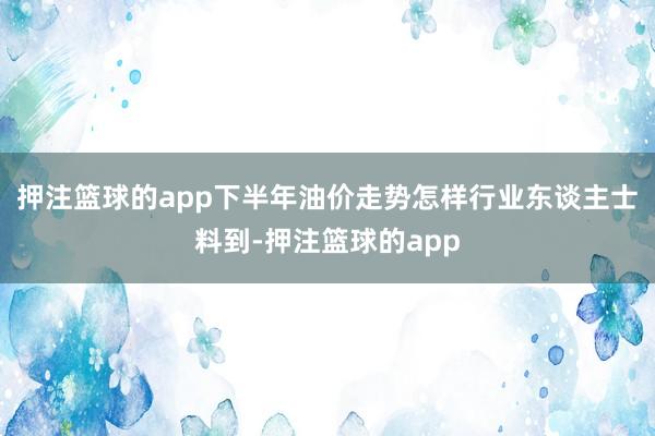 押注篮球的app下半年油价走势怎样行业东谈主士料到-押注篮球的app