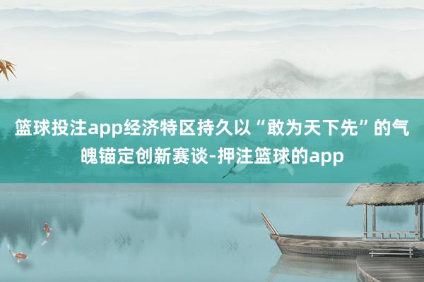篮球投注app经济特区持久以“敢为天下先”的气魄锚定创新赛谈-押注篮球的app