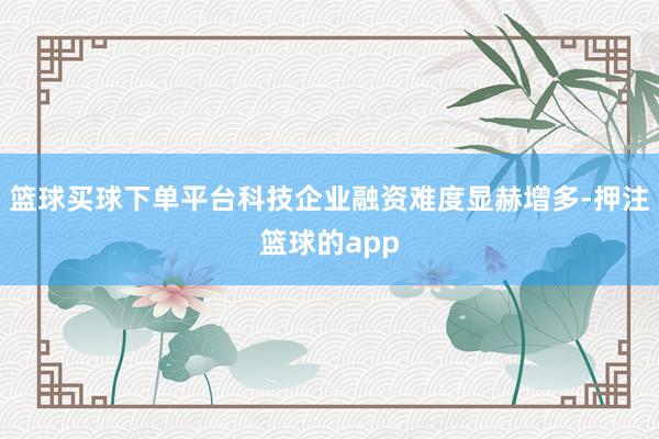 篮球买球下单平台科技企业融资难度显赫增多-押注篮球的app