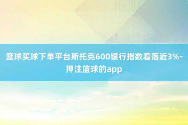 篮球买球下单平台斯托克600银行指数着落近3%-押注篮球的app
