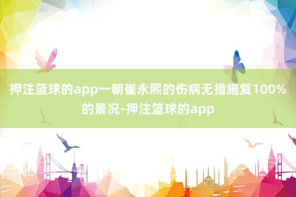 押注篮球的app一朝崔永熙的伤病无措施复100%的景况-押注篮球的app
