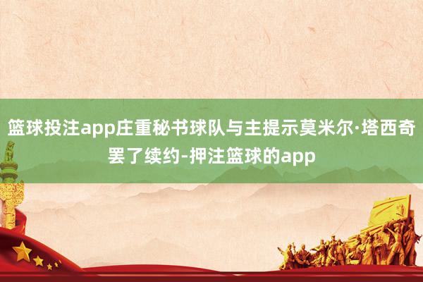 篮球投注app庄重秘书球队与主提示莫米尔·塔西奇罢了续约-押注篮球的app