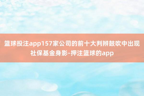 篮球投注app157家公司的前十大判辨鼓吹中出现社保基金身影-押注篮球的app