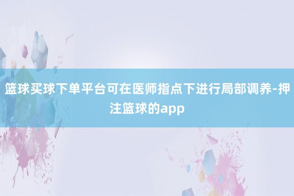 篮球买球下单平台可在医师指点下进行局部调养-押注篮球的app