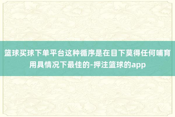 篮球买球下单平台这种循序是在目下莫得任何哺育用具情况下最佳的-押注篮球的app