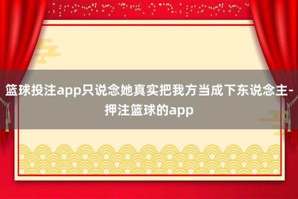 篮球投注app只说念她真实把我方当成下东说念主-押注篮球的app