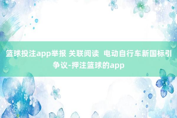 篮球投注app举报 关联阅读  电动自行车新国标引争议-押注篮球的app