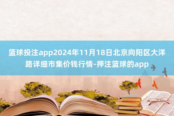 篮球投注app2024年11月18日北京向阳区大洋路详细市集价钱行情-押注篮球的app