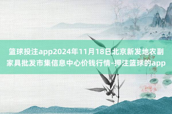 篮球投注app2024年11月18日北京新发地农副家具批发市集信息中心价钱行情-押注篮球的app