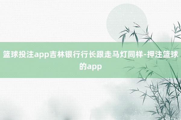 篮球投注app吉林银行行长跟走马灯同样-押注篮球的app