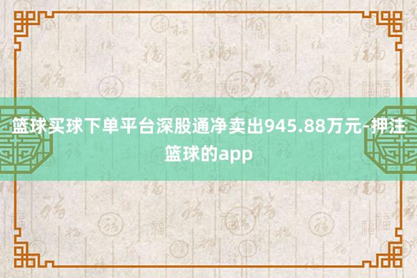 篮球买球下单平台深股通净卖出945.88万元-押注篮球的app