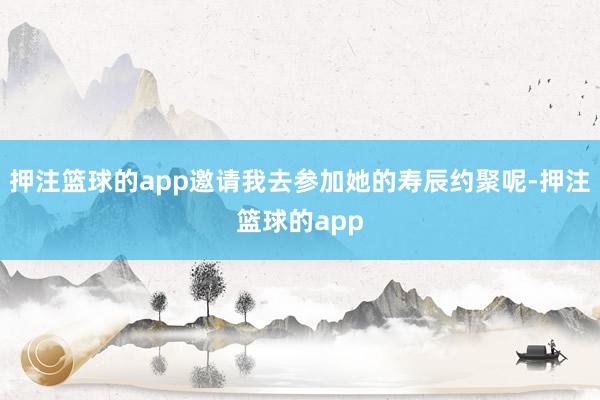 押注篮球的app邀请我去参加她的寿辰约聚呢-押注篮球的app