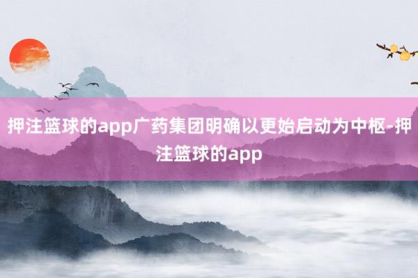 押注篮球的app广药集团明确以更始启动为中枢-押注篮球的app