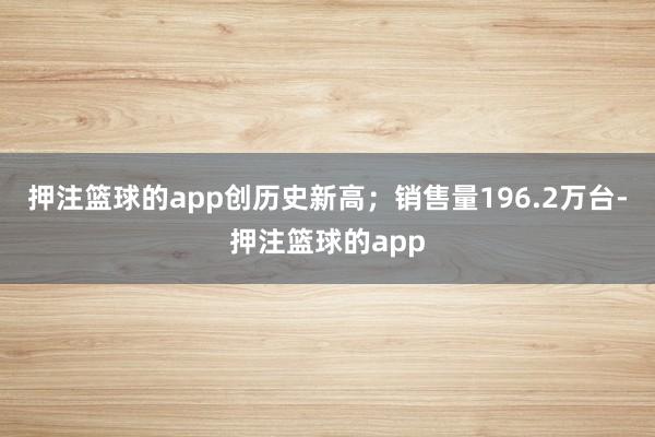押注篮球的app创历史新高；销售量196.2万台-押注篮球的app