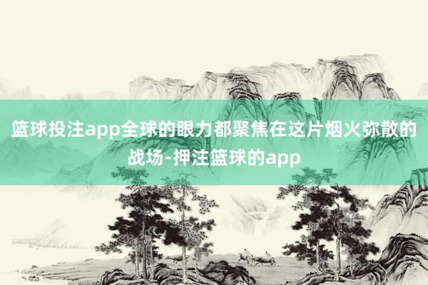 篮球投注app全球的眼力都聚焦在这片烟火弥散的战场-押注篮球的app