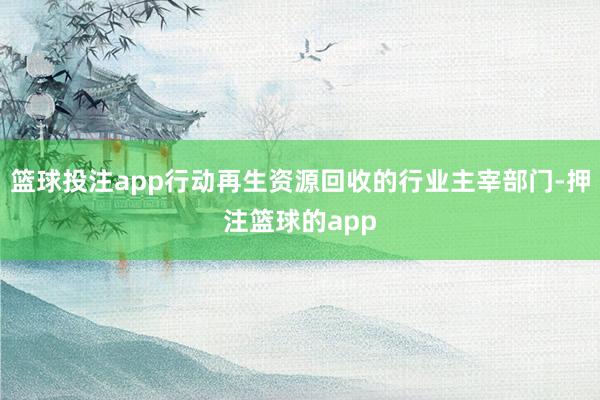篮球投注app行动再生资源回收的行业主宰部门-押注篮球的app
