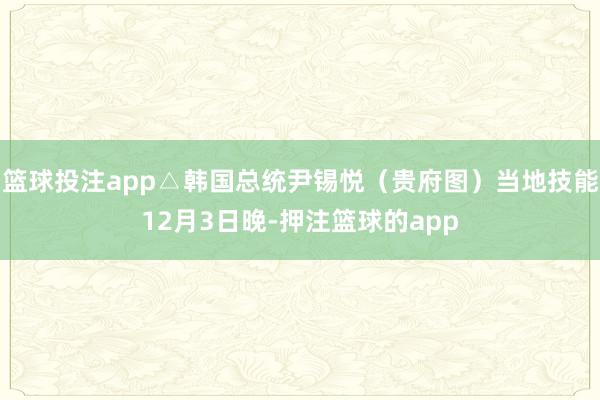 篮球投注app△韩国总统尹锡悦（贵府图）当地技能12月3日晚-押注篮球的app