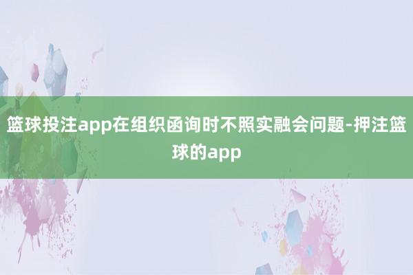 篮球投注app在组织函询时不照实融会问题-押注篮球的app