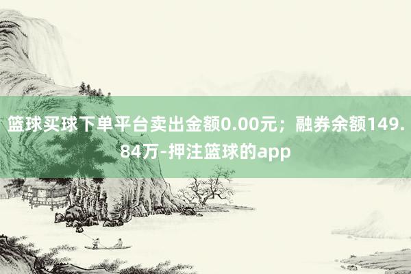 篮球买球下单平台卖出金额0.00元；融券余额149.84万-押注篮球的app