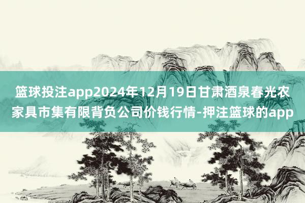 篮球投注app2024年12月19日甘肃酒泉春光农家具市集有限背负公司价钱行情-押注篮球的app