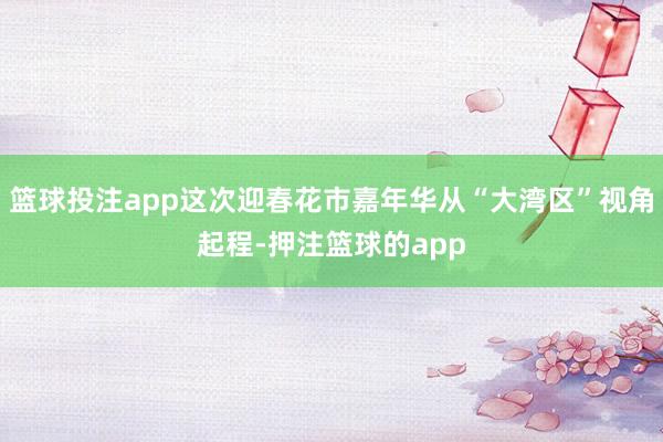 篮球投注app这次迎春花市嘉年华从“大湾区”视角起程-押注篮球的app