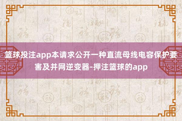 篮球投注app本请求公开一种直流母线电容保护要害及并网逆变器-押注篮球的app