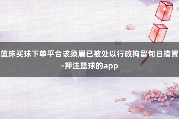 篮球买球下单平台该须眉已被处以行政拘留旬日措置-押注篮球的app
