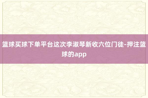 篮球买球下单平台这次李淑琴新收六位门徒-押注篮球的app
