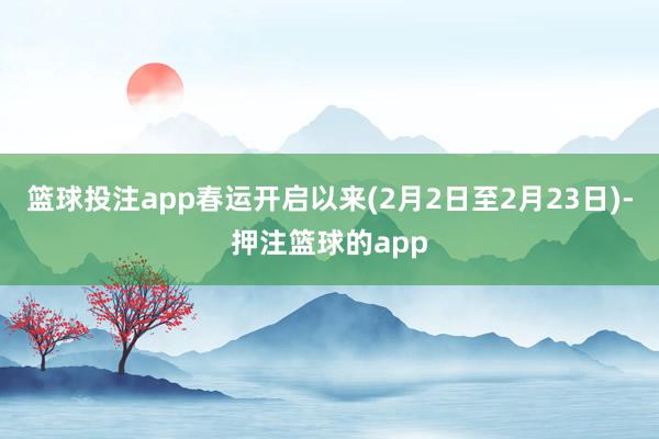 篮球投注app春运开启以来(2月2日至2月23日)-押注篮球的app