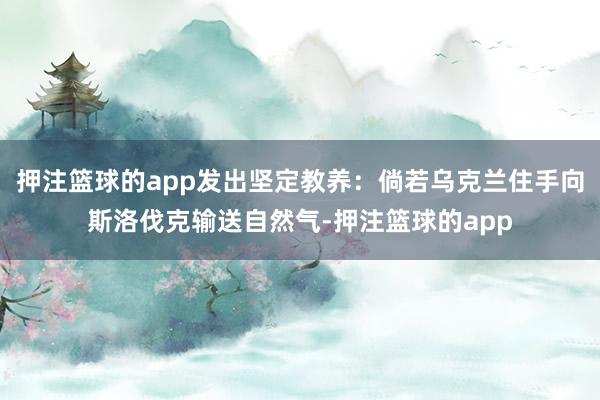 押注篮球的app发出坚定教养:倘若乌克兰住手向斯洛伐克输送自然气-押注篮球的app