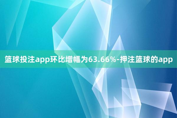 篮球投注app环比增幅为63.66%-押注篮球的app