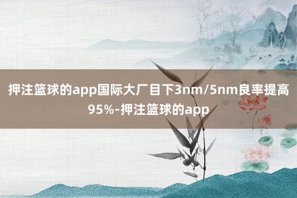 押注篮球的app国际大厂目下3nm/5nm良率提高95%-押注篮球的app