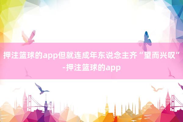 押注篮球的app但就连成年东说念主齐“望而兴叹”-押注篮球的app