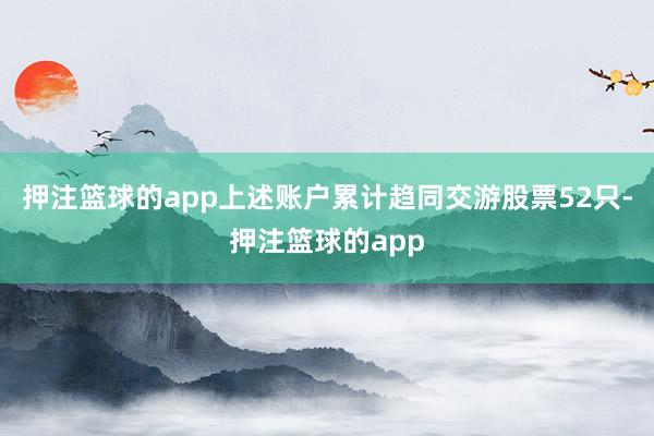 押注篮球的app上述账户累计趋同交游股票52只-押注篮球的app