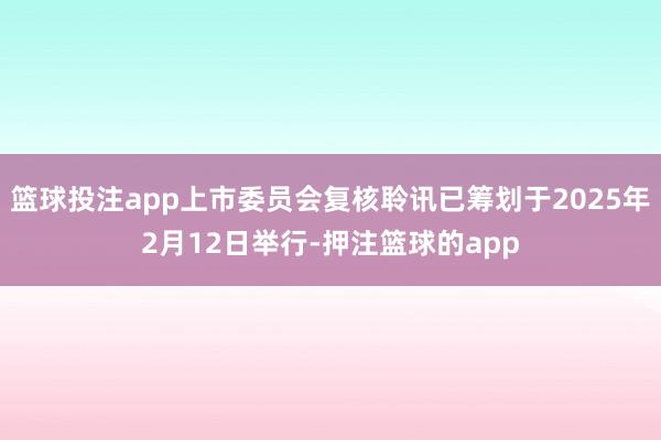 篮球投注app上市委员会复核聆讯已筹划于2025年2月12日举行-押注篮球的app