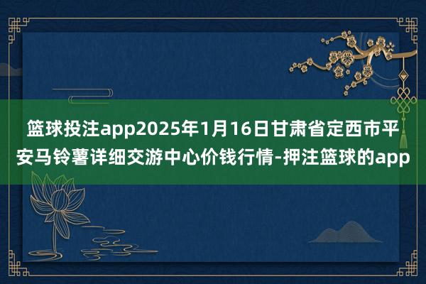篮球投注app2025年1月16日甘肃省定西市平安马铃薯详细交游中心价钱行情-押注篮球的app